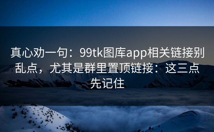 真心劝一句:99tk图库app相关链接别乱点,尤其是群里置顶链接:这三点先记住 真心劝一句:99tk图库app相关链接别乱点,尤其是群里置顶链接:这三点先记住
