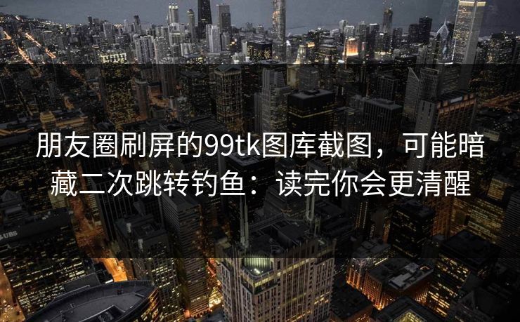 朋友圈刷屏的99tk图库截图，可能暗藏二次跳转钓鱼：读完你会更清醒