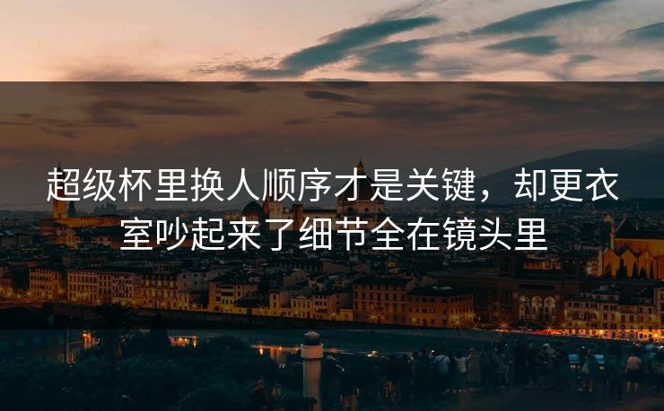 超级杯里换人顺序才是关键，却更衣室吵起来了细节全在镜头里