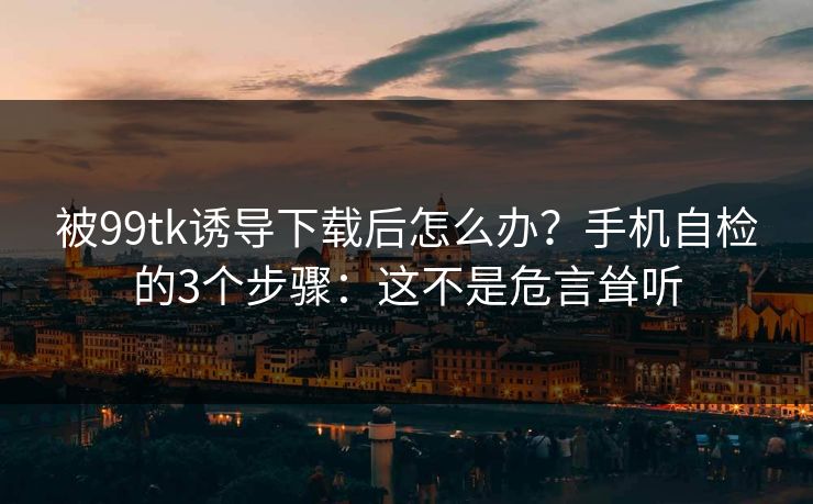 被99tk诱导下载后怎么办？手机自检的3个步骤：这不是危言耸听