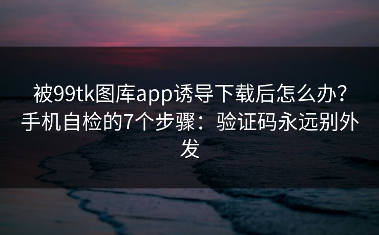 被99tk图库app诱导下载后怎么办?手机自检的7个步骤:验证码永远别外发 被99tk图库app诱导下载后怎么办?手机自检的7个步骤:验证码永远别外发
