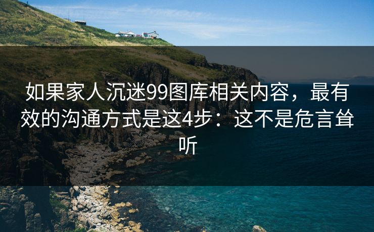如果家人沉迷99图库相关内容，最有效的沟通方式是这4步：这不是危言耸听