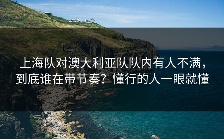 上海队对澳大利亚队队内有人不满，到底谁在带节奏？懂行的人一眼就懂