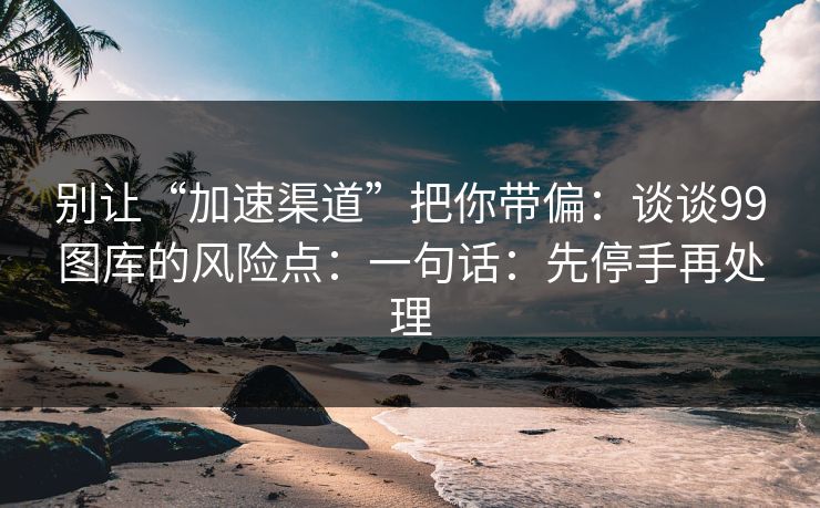 别让“加速渠道”把你带偏:谈谈99图库的风险点:一句话:先停手再处理 别让“加速渠道”把你带偏:谈谈99图库的风险点:一句话:先停手再处理