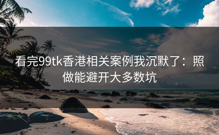 看完99tk香港相关案例我沉默了：照做能避开大多数坑