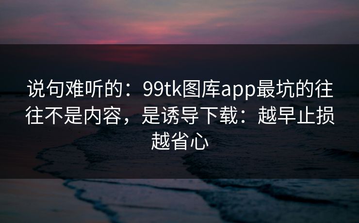说句难听的：99tk图库app最坑的往往不是内容，是诱导下载：越早止损越省心