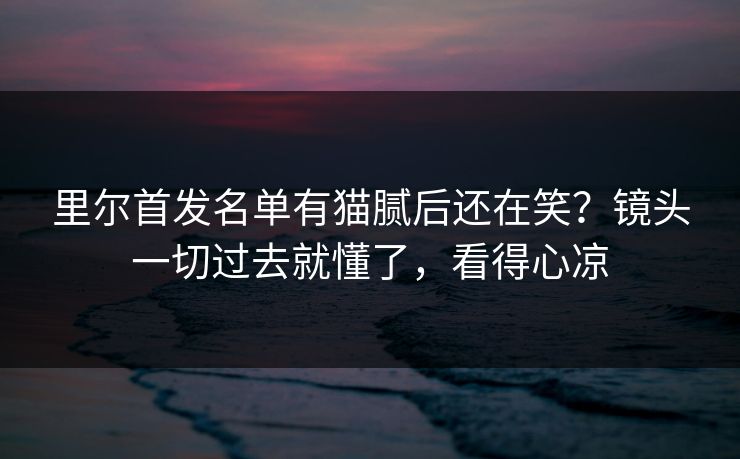 里尔首发名单有猫腻后还在笑？镜头一切过去就懂了，看得心凉