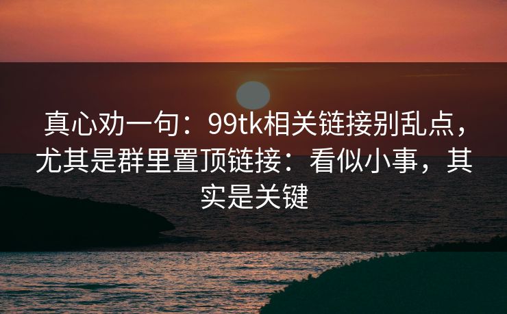 真心劝一句：99tk相关链接别乱点，尤其是群里置顶链接：看似小事，其实是关键